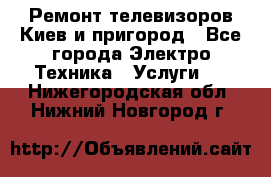 Ремонт телевизоров Киев и пригород - Все города Электро-Техника » Услуги   . Нижегородская обл.,Нижний Новгород г.